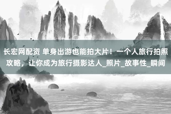 长宏网配资 单身出游也能拍大片！一个人旅行拍照攻略，让你成为旅行摄影达人_照片_故事性_瞬间