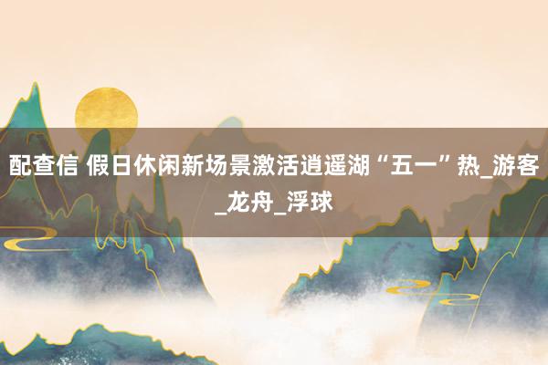 配查信 假日休闲新场景激活逍遥湖“五一”热_游客_龙舟_浮球