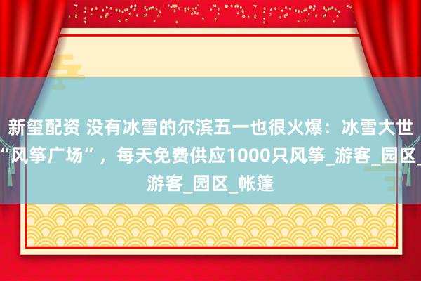 新玺配资 没有冰雪的尔滨五一也很火爆：冰雪大世界变“风筝广场”，每天免费供应1000只风筝_游客_园区_帐篷