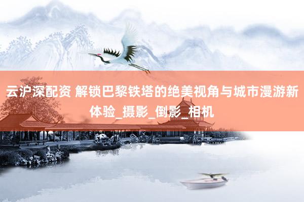 云沪深配资 解锁巴黎铁塔的绝美视角与城市漫游新体验_摄影_倒影_相机