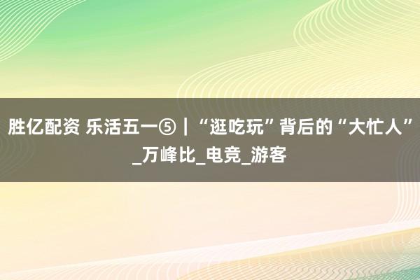 胜亿配资 乐活五一⑤｜“逛吃玩”背后的“大忙人”_万峰比_电竞_游客