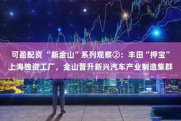 可盈配资 “新金山”系列观察②：丰田“押宝”上海独资工厂，金山晋升新兴汽车产业制造集群