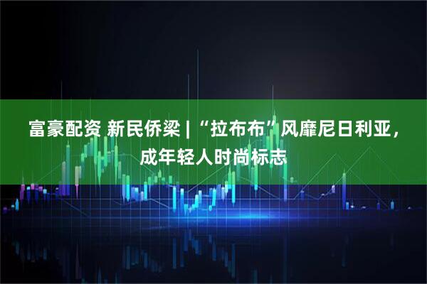 富豪配资 新民侨梁 | “拉布布”风靡尼日利亚，成年轻人时尚标志