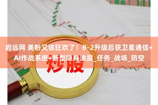 启远网 美粉又该狂欢了！B-2升级后获卫星通信+AI作战系统+新型隐身涂层_任务_战场_防空