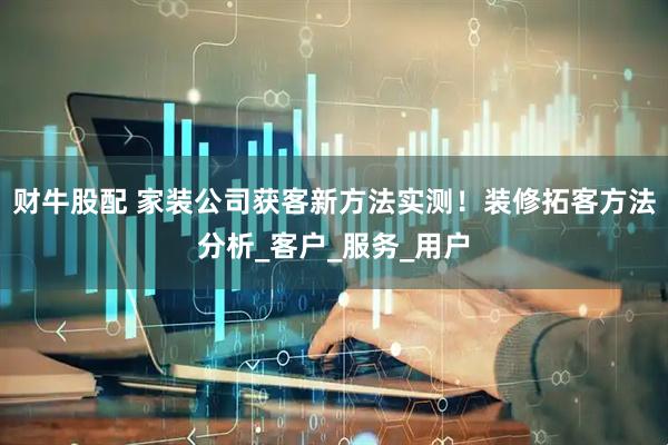 财牛股配 家装公司获客新方法实测！装修拓客方法分析_客户_服务_用户