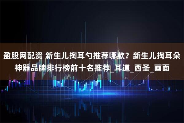 盈股网配资 新生儿掏耳勺推荐哪款？新生儿掏耳朵神器品牌排行榜前十名推荐_耳道_西圣_画面