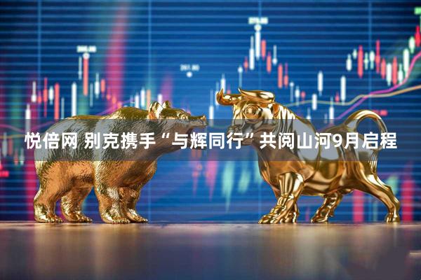 悦倍网 别克携手“与辉同行”共阅山河9月启程