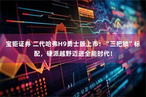 宝钜证券 二代哈弗H9勇士版上市：“三把锁”标配，硬派越野迈进全能时代！