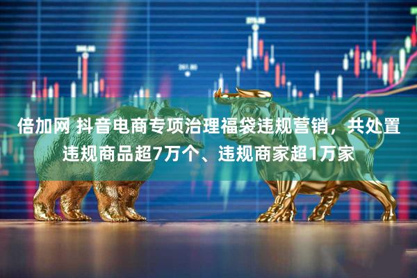 倍加网 抖音电商专项治理福袋违规营销,共处置违规商品超7万个、违规商家超1万家