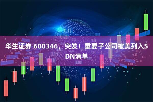 华生证券 600346，突发！重要子公司被美列入SDN清单
